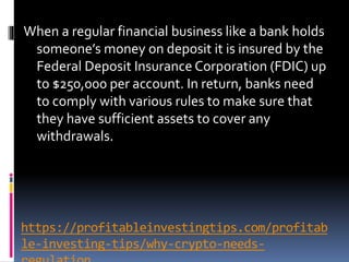 https://profitableinvestingtips.com/profitab
le-investing-tips/why-crypto-needs-
When a regular financial business like a bank holds
someone’s money on deposit it is insured by the
Federal Deposit Insurance Corporation (FDIC) up
to $250,000 per account. In return, banks need
to comply with various rules to make sure that
they have sufficient assets to cover any
withdrawals.
 