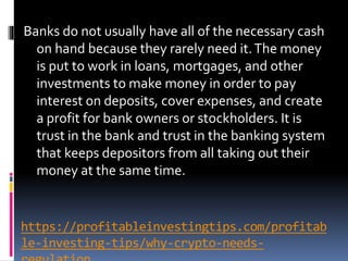 https://profitableinvestingtips.com/profitab
le-investing-tips/why-crypto-needs-
Banks do not usually have all of the necessary cash
on hand because they rarely need it.The money
is put to work in loans, mortgages, and other
investments to make money in order to pay
interest on deposits, cover expenses, and create
a profit for bank owners or stockholders. It is
trust in the bank and trust in the banking system
that keeps depositors from all taking out their
money at the same time.
 