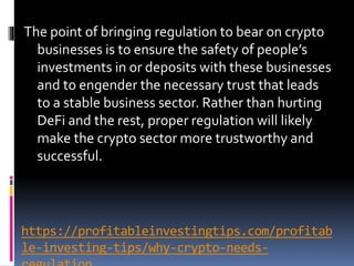 https://profitableinvestingtips.com/profitab
le-investing-tips/why-crypto-needs-
The point of bringing regulation to bear on crypto
businesses is to ensure the safety of people’s
investments in or deposits with these businesses
and to engender the necessary trust that leads
to a stable business sector. Rather than hurting
DeFi and the rest, proper regulation will likely
make the crypto sector more trustworthy and
successful.
 