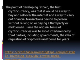 https://profitableinvestingtips.com/profitab
le-investing-tips/why-crypto-needs-
The point of developing Bitcoin, the first
cryptocurrency, was that it would be a way to
buy and sell over the internet and a way to carry
out financial transactions person to person
without relying on or paying a third party or
middleman. Since the original focus of
cryptocurrencies was to avoid interference by
third parties, including governments, the idea of
regulation of crypto was anathema for years.
 