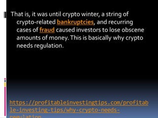 https://profitableinvestingtips.com/profitab
le-investing-tips/why-crypto-needs-
That is, it was until crypto winter, a string of
crypto-related bankruptcies, and recurring
cases of fraud caused investors to lose obscene
amounts of money.This is basically why crypto
needs regulation.
 