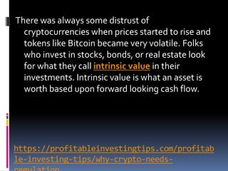 https://profitableinvestingtips.com/profitab
le-investing-tips/why-crypto-needs-
There was always some distrust of
cryptocurrencies when prices started to rise and
tokens like Bitcoin became very volatile. Folks
who invest in stocks, bonds, or real estate look
for what they call intrinsic value in their
investments. Intrinsic value is what an asset is
worth based upon forward looking cash flow.
 