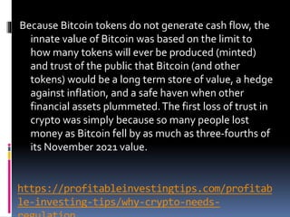 https://profitableinvestingtips.com/profitab
le-investing-tips/why-crypto-needs-
Because Bitcoin tokens do not generate cash flow, the
innate value of Bitcoin was based on the limit to
how many tokens will ever be produced (minted)
and trust of the public that Bitcoin (and other
tokens) would be a long term store of value, a hedge
against inflation, and a safe haven when other
financial assets plummeted.The first loss of trust in
crypto was simply because so many people lost
money as Bitcoin fell by as much as three-fourths of
its November 2021 value.
 