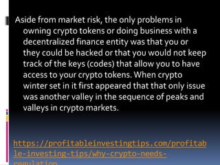 https://profitableinvestingtips.com/profitab
le-investing-tips/why-crypto-needs-
Aside from market risk, the only problems in
owning crypto tokens or doing business with a
decentralized finance entity was that you or
they could be hacked or that you would not keep
track of the keys (codes) that allow you to have
access to your crypto tokens.When crypto
winter set in it first appeared that that only issue
was another valley in the sequence of peaks and
valleys in crypto markets.
 