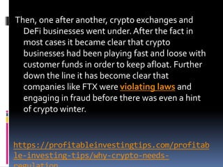 https://profitableinvestingtips.com/profitab
le-investing-tips/why-crypto-needs-
Then, one after another, crypto exchanges and
DeFi businesses went under. After the fact in
most cases it became clear that crypto
businesses had been playing fast and loose with
customer funds in order to keep afloat. Further
down the line it has become clear that
companies like FTX were violating laws and
engaging in fraud before there was even a hint
of crypto winter.
 