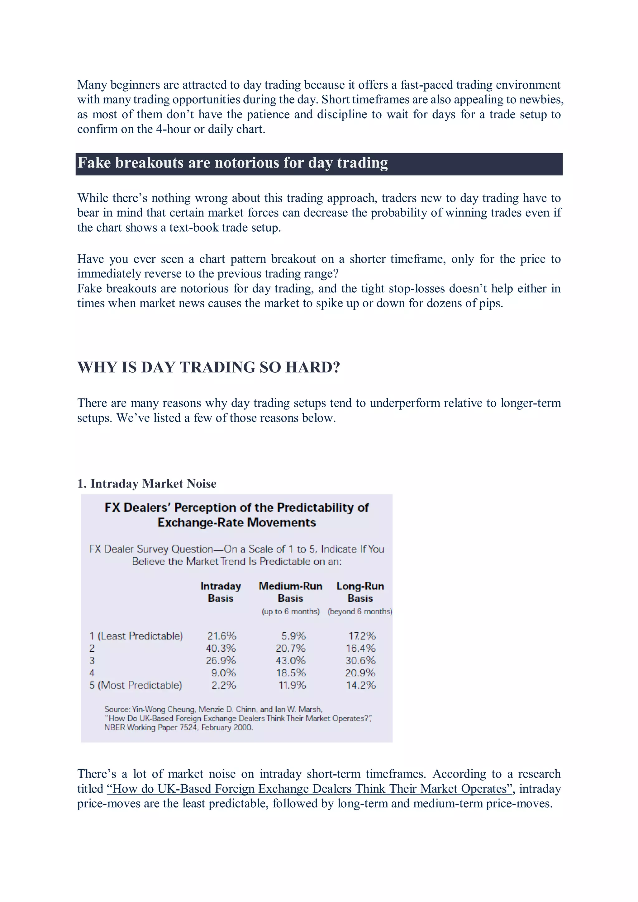 Many beginners are attracted to day trading because it offers a fast-paced trading environment
with many trading opportunities during the day. Short timeframes are also appealing to newbies,
as most of them don’t have the patience and discipline to wait for days for a trade setup to
confirm on the 4-hour or daily chart.
Fake breakouts are notorious for day trading
While there’s nothing wrong about this trading approach, traders new to day trading have to
bear in mind that certain market forces can decrease the probability of winning trades even if
the chart shows a text-book trade setup.
Have you ever seen a chart pattern breakout on a shorter timeframe, only for the price to
immediately reverse to the previous trading range?
Fake breakouts are notorious for day trading, and the tight stop-losses doesn’t help either in
times when market news causes the market to spike up or down for dozens of pips.
WHY IS DAY TRADING SO HARD?
There are many reasons why day trading setups tend to underperform relative to longer-term
setups. We’ve listed a few of those reasons below.
1. Intraday Market Noise
There’s a lot of market noise on intraday short-term timeframes. According to a research
titled “How do UK-Based Foreign Exchange Dealers Think Their Market Operates”, intraday
price-moves are the least predictable, followed by long-term and medium-term price-moves.
 