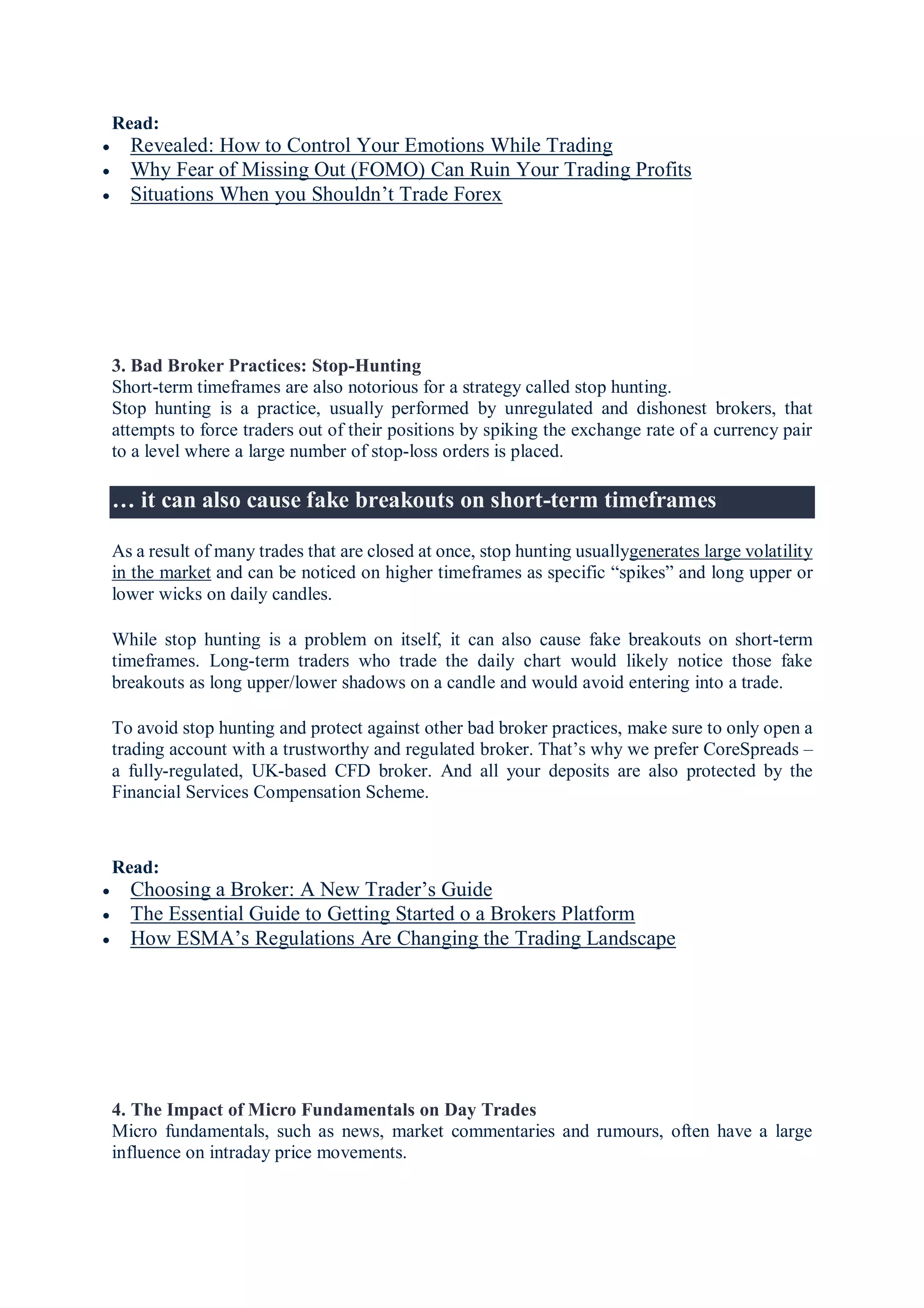 Read:
 Revealed: How to Control Your Emotions While Trading
 Why Fear of Missing Out (FOMO) Can Ruin Your Trading Profits
 Situations When you Shouldn’t Trade Forex
3. Bad Broker Practices: Stop-Hunting
Short-term timeframes are also notorious for a strategy called stop hunting.
Stop hunting is a practice, usually performed by unregulated and dishonest brokers, that
attempts to force traders out of their positions by spiking the exchange rate of a currency pair
to a level where a large number of stop-loss orders is placed.
… it can also cause fake breakouts on short-term timeframes
As a result of many trades that are closed at once, stop hunting usuallygenerates large volatility
in the market and can be noticed on higher timeframes as specific “spikes” and long upper or
lower wicks on daily candles.
While stop hunting is a problem on itself, it can also cause fake breakouts on short-term
timeframes. Long-term traders who trade the daily chart would likely notice those fake
breakouts as long upper/lower shadows on a candle and would avoid entering into a trade.
To avoid stop hunting and protect against other bad broker practices, make sure to only open a
trading account with a trustworthy and regulated broker. That’s why we prefer CoreSpreads –
a fully-regulated, UK-based CFD broker. And all your deposits are also protected by the
Financial Services Compensation Scheme.
Read:
 Choosing a Broker: A New Trader’s Guide
 The Essential Guide to Getting Started o a Brokers Platform
 How ESMA’s Regulations Are Changing the Trading Landscape
4. The Impact of Micro Fundamentals on Day Trades
Micro fundamentals, such as news, market commentaries and rumours, often have a large
influence on intraday price movements.
 