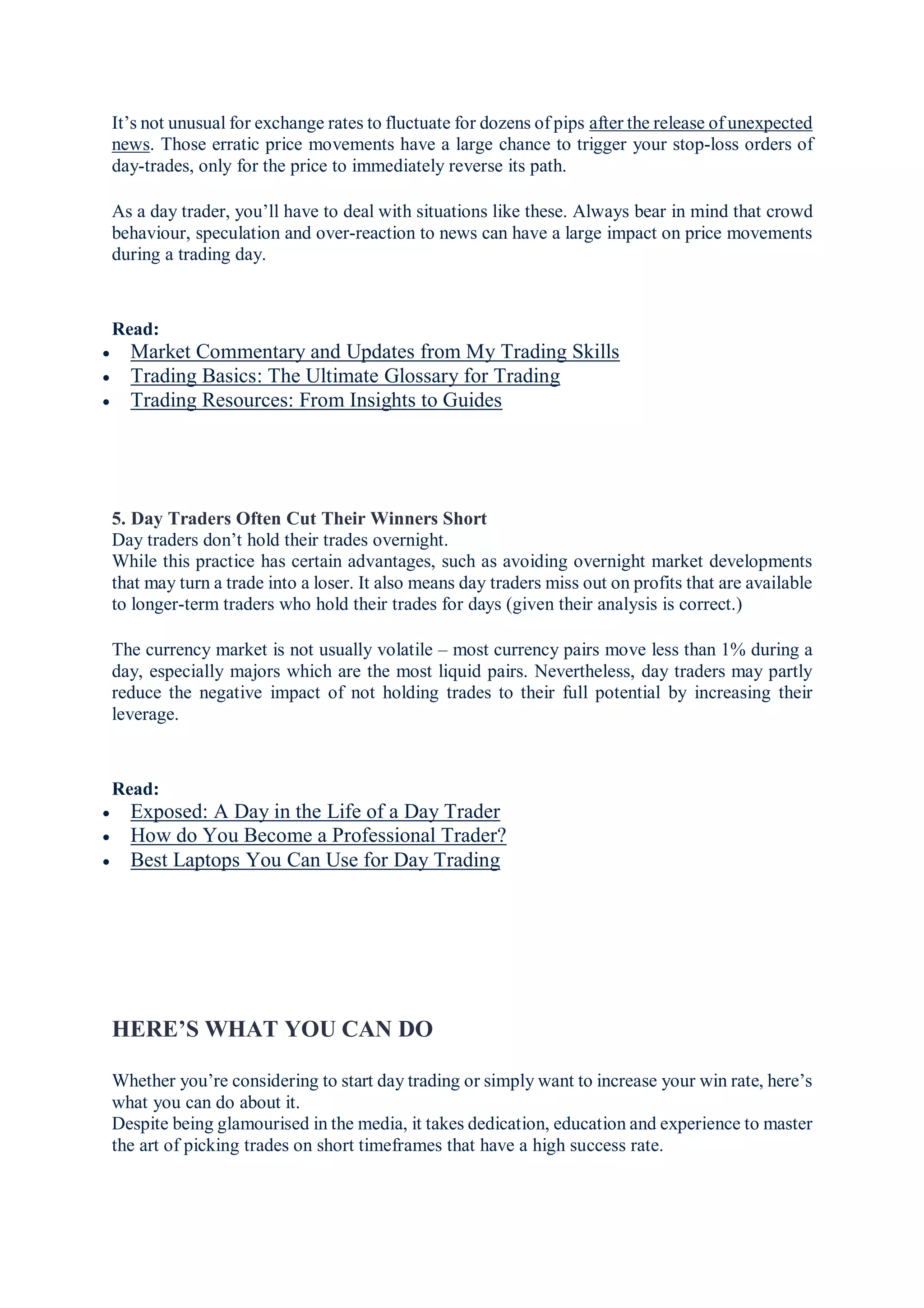 It’s not unusual for exchange rates to fluctuate for dozens of pips after the release of unexpected
news. Those erratic price movements have a large chance to trigger your stop-loss orders of
day-trades, only for the price to immediately reverse its path.
As a day trader, you’ll have to deal with situations like these. Always bear in mind that crowd
behaviour, speculation and over-reaction to news can have a large impact on price movements
during a trading day.
Read:
 Market Commentary and Updates from My Trading Skills
 Trading Basics: The Ultimate Glossary for Trading
 Trading Resources: From Insights to Guides
5. Day Traders Often Cut Their Winners Short
Day traders don’t hold their trades overnight.
While this practice has certain advantages, such as avoiding overnight market developments
that may turn a trade into a loser. It also means day traders miss out on profits that are available
to longer-term traders who hold their trades for days (given their analysis is correct.)
The currency market is not usually volatile – most currency pairs move less than 1% during a
day, especially majors which are the most liquid pairs. Nevertheless, day traders may partly
reduce the negative impact of not holding trades to their full potential by increasing their
leverage.
Read:
 Exposed: A Day in the Life of a Day Trader
 How do You Become a Professional Trader?
 Best Laptops You Can Use for Day Trading
HERE’S WHAT YOU CAN DO
Whether you’re considering to start day trading or simply want to increase your win rate, here’s
what you can do about it.
Despite being glamourised in the media, it takes dedication, education and experience to master
the art of picking trades on short timeframes that have a high success rate.
 