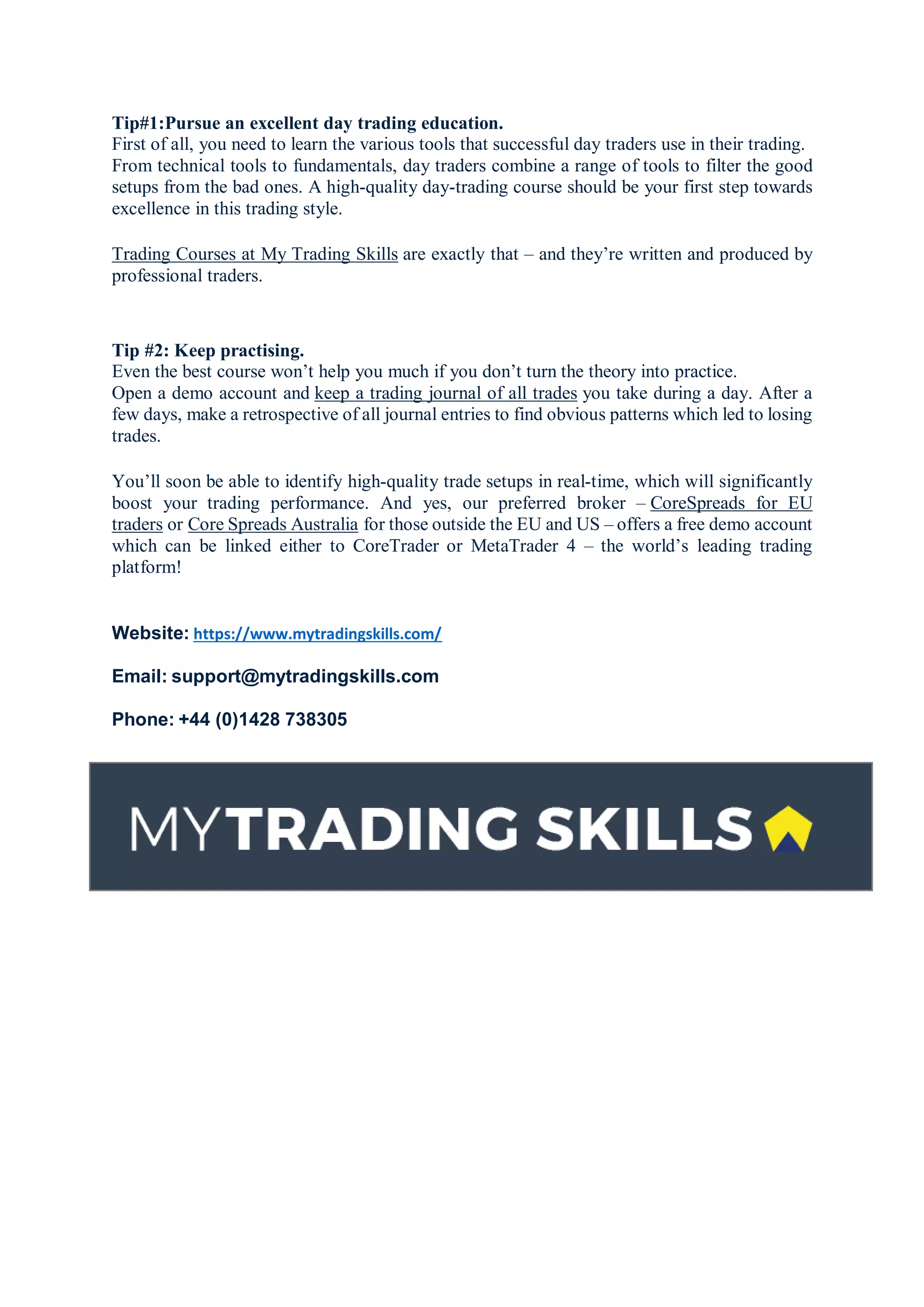 Tip#1:Pursue an excellent day trading education.
First of all, you need to learn the various tools that successful day traders use in their trading.
From technical tools to fundamentals, day traders combine a range of tools to filter the good
setups from the bad ones. A high-quality day-trading course should be your first step towards
excellence in this trading style.
Trading Courses at My Trading Skills are exactly that – and they’re written and produced by
professional traders.
Tip #2: Keep practising.
Even the best course won’t help you much if you don’t turn the theory into practice.
Open a demo account and keep a trading journal of all trades you take during a day. After a
few days, make a retrospective of all journal entries to find obvious patterns which led to losing
trades.
You’ll soon be able to identify high-quality trade setups in real-time, which will significantly
boost your trading performance. And yes, our preferred broker – CoreSpreads for EU
traders or Core Spreads Australia for those outside the EU and US – offers a free demo account
which can be linked either to CoreTrader or MetaTrader 4 – the world’s leading trading
platform!
Website: https://www.mytradingskills.com/
Email: support@mytradingskills.com
Phone: +44 (0)1428 738305
 