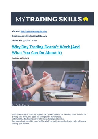 Website: https://www.mytradingskills.com/
Email: support@mytradingskills.com
Phone: +44 (0)1428 738305
Why Day Trading Doesn’t Work (And
What You Can Do About It)
Published: 01/26/2019
By: Phillip Konchar
Many traders find it tempting to place their trades early in the morning, close them in the
evening for a profit, and repeat the same process day after day.
Unfortunately, day trading can be a lot more challenging than this.
Short-term timeframes hide many pitfalls which can easily accumulate losing trades, ultimately
blowing your account.
 