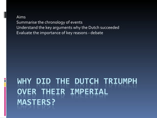 Aims Summarise the chronology of events Understand the key arguments why the Dutch succeeded Evaluate the importance of key reasons - debate 