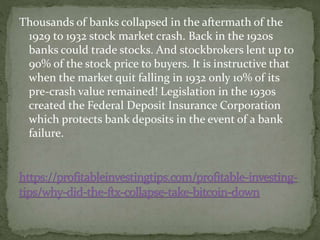 Thousands of banks collapsed in the aftermath of the
1929 to 1932 stock market crash. Back in the 1920s
banks could trade stocks. And stockbrokers lent up to
90% of the stock price to buyers. It is instructive that
when the market quit falling in 1932 only 10% of its
pre-crash value remained! Legislation in the 1930s
created the Federal Deposit Insurance Corporation
which protects bank deposits in the event of a bank
failure.
 