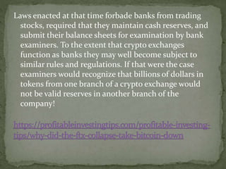 Laws enacted at that time forbade banks from trading
stocks, required that they maintain cash reserves, and
submit their balance sheets for examination by bank
examiners. To the extent that crypto exchanges
function as banks they may well become subject to
similar rules and regulations. If that were the case
examiners would recognize that billions of dollars in
tokens from one branch of a crypto exchange would
not be valid reserves in another branch of the
company!
 
