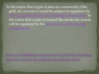 To the extent that crypto is seen as a commodity (like
gold, oil, or corn) it would be subject to regulation by
The Commodity Futures Trading Commission. To
the extent that crypto is treated like stocks the system
will be regulated by the Securities and Exchange
Commission.
 