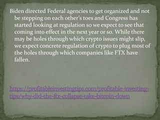 Biden directed Federal agencies to get organized and not
be stepping on each other’s toes and Congress has
started looking at regulation so we expect to see that
coming into effect in the next year or so. While there
may be holes through which crypto issues might slip,
we expect concrete regulation of crypto to plug most of
the holes through which companies like FTX have
fallen.
 