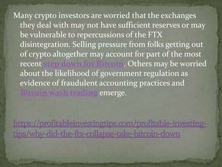 Many crypto investors are worried that the exchanges
they deal with may not have sufficient reserves or may
be vulnerable to repercussions of the FTX
disintegration. Selling pressure from folks getting out
of crypto altogether may account for part of the most
recent step down for Bitcoin. Others may be worried
about the likelihood of government regulation as
evidence of fraudulent accounting practices and
Bitcoin wash trading emerge.
 