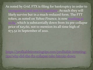 As noted by Grid, FTX is filing for bankruptcy in order to
reorganize and not to liquidate. As such they will
likely survive but in a much-reduced form. The FTT
token, as noted on Yahoo Finance, is now trading at
$1.84, which is substantially down from its pre-collapse
price of $25.60, not to mention its all time high of
$73.52 in September of 2021.
 