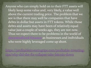 Anyone who can simply hold on to their FTT assets will
likely keep some value and, very likely, a value well
above the current trading price. The problem that we
see is that there may well be companies that have
debts in dollar but assets in FTT tokens. While those
debts and assets may have been of relatively equal
value just a couple of weeks ago, they are not now.
Thus we expect there to be problems in the world of
decentralized finance as businesses and individuals
who were highly leveraged come up short.
 
