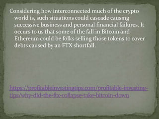 Considering how interconnected much of the crypto
world is, such situations could cascade causing
successive business and personal financial failures. It
occurs to us that some of the fall in Bitcoin and
Ethereum could be folks selling those tokens to cover
debts caused by an FTX shortfall.
 