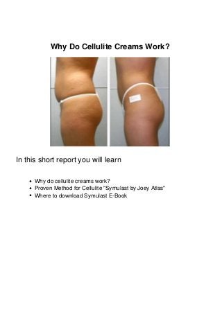 Why Do Cellulite Creams Work?
In this short report you will learn
Why do cellulite creams work?
Proven Method for Cellulite "Symulast by Joey Atlas"
Where to download Symulast E-Book
 