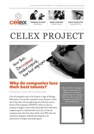 CAUSES AND EFFECTS SERIES . FUNDAMENTALS CELLS OF EXCELLENCE
Why do companies lose
their best talents?
by Ricardo Abiz - Founder Cells of Excellence Project
 
A lot of companies seem to be living in a stage of lethargy,
hibernation. For months, sometimes years, focused on their
day to day, they end up neglecting one of the key success
factors of all companies, PEOPLE! I often say that no
company is bigger or better than the people who work there,
employees give it a damned hard every day. So why do
companies lose their best talent all the time? Why does the
motivation disappear suddenly favouring the non-
achievement of targets and market gains?
!1
"FEEDBACK OF FEAR"
BEHAVIOUR
GIVING YOUR BEST
TALENT SKILLS
CATCH TALENT EYES
HUMAN CAPITAL
I often say that no company is
bigger or better than the
people who work there,
employees give it a damned
hard every day. So why do
companies lose their best
talent all the time?
CELEX PROJECT
 