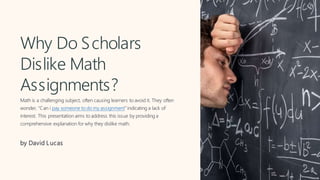 Why Do Scholars
Dislike Math
Assignments?
Math is a challenging subject, often causing learners to avoid it. They often
wonder, "Can i pay someone to do my assignment" indicating a lack of
interest. This presentation aims to address this issue by providing a
comprehensive explanation for why they dislike math.
by David Lucas
 