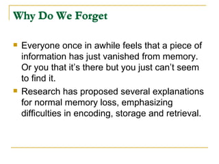 Why Do We Forget Everyone once in awhile feels that a piece of information has just vanished from memory.  Or you that it’s there but you just can’t seem to find it.  Research has proposed several explanations for normal memory loss, emphasizing difficulties in encoding, storage and retrieval.  Why Do We Forget 
