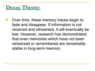 Decay Theory: Over time, these memory traces begin to fade and disappear. If information is not received and rehearsed, it will eventually be lost. However, research has demonstrated that even memories which have not been rehearsed or remembered are remarkably stable in long-term memory.  