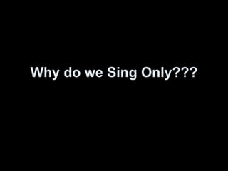 Why do we Sing Only??? 