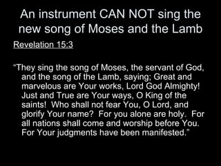 An instrument CAN NOT sing the new song of Moses and the Lamb Revelation 15:3 “ They sing the song of Moses, the servant of God, and the song of the Lamb, saying; Great and marvelous are Your works, Lord God Almighty!  Just and True are Your ways, O King of the saints!  Who shall not fear You, O Lord, and glorify Your name?  For you alone are holy.  For all nations shall come and worship before You.  For Your judgments have been manifested.” 