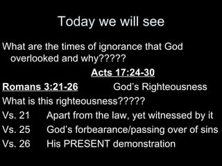 Today we will see What are the times of ignorance that God overlooked and why????? Acts 17:24-30 Romans 3:21-26 God’s Righteousness What is this righteousness????? Vs. 21 Apart from the law, yet witnessed by it Vs. 25 God’s forbearance/passing over of sins Vs. 26 His PRESENT demonstration 