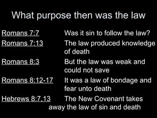 What purpose then was the law Romans 7:7 Was it sin to follow the law? Romans 7:13 The law produced knowledge  of death Romans 8:3 But the law was weak and  could not save Romans 8:12-17 It was a law of bondage and  fear unto death Hebrews 8:7,13 The New Covenant takes  away the law of sin and death 