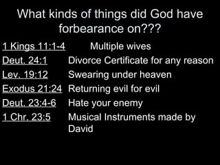 What kinds of things did God have forbearance on??? 1 Kings 11:1-4 Multiple wives Deut. 24:1 Divorce Certificate for any reason Lev. 19:12 Swearing under heaven Exodus 21:24 Returning evil for evil Deut. 23:4-6 Hate your enemy 1 Chr. 23:5 Musical Instruments made by  David 