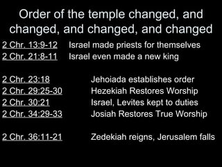 Order of the temple changed, and changed, and changed, and changed 2 Chr. 13:9-12 Israel made priests for themselves 2 Chr. 21:8-11 Israel even made a new king 2 Chr. 23:18 Jehoiada establishes order 2 Chr. 29:25-30   Hezekiah Restores Worship 2 Chr. 30:21 Israel, Levites kept to duties 2 Chr. 34:29-33   Josiah Restores True Worship 2 Chr. 36:11-21   Zedekiah reigns, Jerusalem falls 