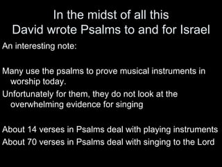 In the midst of all this David wrote Psalms to and for Israel An interesting note: Many use the psalms to prove musical instruments in worship today.  Unfortunately for them, they do not look at the overwhelming evidence for singing About 14 verses in Psalms deal with playing instruments About 70 verses in Psalms deal with singing to the Lord 