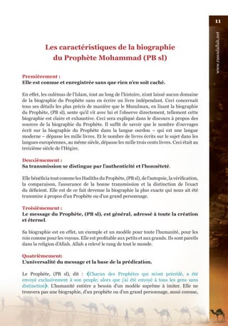 11




                                                                                              www.rasoulallah.net
           Les caractéristiques de la biographie
                du Prophète Mohammad (PB sl)

Premièrement :
Elle est connue et enregistrée sans que rien n’en soit caché.

En effet, les oulémas de l’Islam, tout au long de l’histoire, n’ont laissé aucun domaine
de la biographie du Prophète sans en écrire un livre indépendant. Ceci concernait
tous ses détails les plus précis de manière que le Musulman, en lisant la biographie
du Prophète, (PB sl), sente qu’il vit avec lui et l’observe directement, tellement cette
biographie est claire et exhaustive. Ceci sera expliqué dans le discours à propos des
sources de la biographie du Prophète. Il suffit de savoir que le nombre d’ouvrages
écrit sur la biographie du Prophète dans la langue ourdou – qui est une langue
moderne – dépasse les mille livres. Et le nombre de livres écrits sur le sujet dans les
langues européennes, au même siècle, dépasse les mille trois cents livres. Ceci était au
treizième siècle de l’Hégire.

Deuxièmement :
Sa transmission se distingue par l’authenticité et l’honnêteté.

Elle bénéficia tout comme les Hadiths du Prophète, (PB sl), de l’autopsie, la vérification,
la comparaison, l’assurance de la bonne transmission et la distinction de l’exact
du déficient. Elle est de ce fait devenue la biographie la plus exacte qui nous ait été
transmise à propos d’un Prophète ou d’un grand personnage.

Troisièmement :
Le message du Prophète, (PB sl), est général, adressé à toute la création
et éternel.

Sa biographie est en effet, un exemple et un modèle pour toute l’humanité, pour les
rois comme pour les voyous. Elle est profitable aux petits et aux grands. Ils sont pareils
dans la religion d’Allah. Allah a relevé le rang de tout le monde.

Quatrièmement:
L’universalité du message et la base de la prédication.

Le Prophète, (PB sl), dit : ﴾Chacun des Prophètes qui m’ont précédé, a été
envoyé exclusivement à son peuple; alors que j’ai été envoyé à tous les gens sans
distinction﴿. L’humanité entière a besoin d’un modèle suprême à imiter. Elle ne
trouvera pas une biographie, d’un prophète ou d’un grand personnage, aussi connue,
 