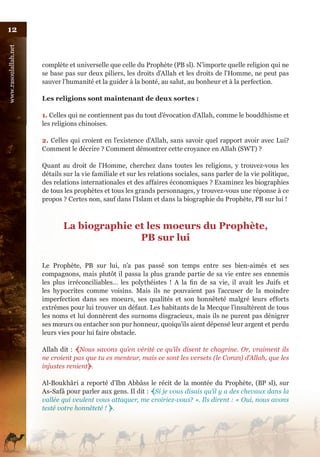 12
www.rasoulallah.net




                      complète et universelle que celle du Prophète (PB sl). N’importe quelle religion qui ne
                      se base pas sur deux piliers, les droits d’Allah et les droits de l’Homme, ne peut pas
                      sauver l’humanité et la guider à la bonté, au salut, au bonheur et à la perfection.

                      Les religions sont maintenant de deux sortes :

                      1. Celles qui ne contiennent pas du tout d’évocation d’Allah, comme le bouddhisme et
                      les religions chinoises.

                      2. Celles qui croient en l’existence d’Allah, sans savoir quel rapport avoir avec Lui?
                      Comment le décrire ? Comment démontrer cette croyance en Allah (SWT) ?

                      Quant au droit de l’Homme, cherchez dans toutes les religions, y trouvez-vous les
                      détails sur la vie familiale et sur les relations sociales, sans parler de la vie politique,
                      des relations internationales et des affaires économiques ? Examinez les biographies
                      de tous les prophètes et tous les grands personnages, y trouvez-vous une réponse à ce
                      propos ? Certes non, sauf dans l’Islam et dans la biographie du Prophète, PB sur lui !



                             La biographie et les moeurs du Prophète,
                                            PB sur lui

                      Le Prophète, PB sur lui, n’a pas passé son temps entre ses bien-aimés et ses
                      compagnons, mais plutôt il passa la plus grande partie de sa vie entre ses ennemis
                      les plus irréconciliables… les polythéistes ! A la fin de sa vie, il avait les Juifs et
                      les hypocrites comme voisins. Mais ils ne pouvaient pas l’accuser de la moindre
                      imperfection dans ses moeurs, ses qualités et son honnêteté malgré leurs efforts
                      extrêmes pour lui trouver un défaut. Les habitants de la Mecque l’insultèrent de tous
                      les noms et lui donnèrent des surnoms disgracieux, mais ils ne purent pas dénigrer
                      ses mœurs ou entacher son pur honneur, quoiqu’ils aient dépensé leur argent et perdu
                      leurs vies pour lui faire obstacle.

                      Allah dit : ﴾Nous savons qu’en vérité ce qu’ils disent te chagrine. Or, vraiment ils
                      ne croient pas que tu es menteur, mais ce sont les versets (le Coran) d’Allah, que les
                      injustes renient﴿.

                      Al-Boukhâri a reporté d’Ibn Abbâss le récit de la montée du Prophète, (BP sl), sur
                      As-Safâ pour parler aux gens. Il dit : ﴾Si je vous disais qu’il y a des chevaux dans la
                      vallée qui veulent vous attaquer, me croiriez-vous? ». Ils dirent : « Oui, nous avons
                      testé votre honnêteté ! ﴿.
 