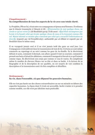 13




                                                                                              www.rasoulallah.net
Cinquièmement :
Sa compréhension de tous les aspects de la vie avec une totale clarté.

Le Prophète, PB sur lui, vécut entre ses compagnons et épousa neuf femmes. Il ordonna
que le témoin transmette à l’absent et dit : ﴾Transmettez de moi quelque chose, ne
serait-ce qu’un verset ﴿. (Al-Boukhârî:3274). Il dit aussi : ﴾Qu’Allah récompense par
la joie et la beauté celui qui écoute quelque chose de nous et la transmet comme elle
est. Maint informé se montre plus conscient que celui qui a recueilli l’information en
direct﴿. (reporté par At-Tirmidhî:2657, authentifié par al-Albânî et reporté par al-
Boukhârî dans le même sens).

Il ne voyageait jamais seul et il ne s’est jamais isolé des gens un seul jour. Les
Compagnons s’entraidèrent dans la transmission de tout de lui. Certains se sont même
consacrés au reportage et au suivi comme les gens de As-Souffa. Ils le décrivirent
debout et assis, comment il dormait, son allure quand il riait ou souriait, comment il
prenait son bain et faisait les ablutions, comment il mangeait et buvait et ce qu’il aimait
comme repas. Ils décrivirent son corps pur comme si vous le voyiez. Ils comptèrent
même le nombre de cheveux blancs sur sa tête et dans sa barbe. A la lecture de sa
biographie et de la description de ses qualités, on est surpris de voir combien la
description et la transmission sont à la fois complètes et détaillées.




Sixièmement :
Sa vie, dans l’ensemble, n’a pas dépassé les pouvoirs humains.

Elle ne s’est pas basée sur des choses extraordinaires ou sur un miracle en dehors des
capacités humaines. La façon dont il vivait est accessible, facile à imiter et à prendre
comme modèle, car elle n’est pas idéaliste mais praticable.
 