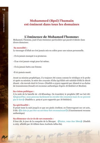 14
www.rasoulallah.net




                                       Mohammed (Bpsl) l’humain
                                   est éminent dans tous les domaines



                                   L’éminence de Mohamed l’homme:
                      Mohamed, l’homme, jouit d’une éminence particulière qui paraît évidente dans
                      divers domaines:

                      Sa moralité :
                      Le messager d’Allah ne s’est jamais mis en colère pour une raison personnelle.

                      - Il n’a jamais manqué à sa promesse.

                      - Il ne s’est jamais vengé pour lui même.

                      - Il n’a jamais battu une femme.

                      -Il n’a jamais menti.

                      Avant sa mission prophétique, il a toujours été connu comme le véridique et le probe
                      et après sa mission, la mère des croyants A’ïcha (qu’Allah soit satisfait d’elle) le décrit
                      disant: «Sa morale était le Coran» (Hadith n.25302 rapporté par Ahmed et sa chaîne
                      de transmission (Isnad) est reconnue authentique d’après Al-Bokhâri et Moslim).

                      Sa vision politique :
                      À la suite de la bataille de «Al-Khandaq» (la tranchée), le prophète (BP sur lui) dit:
                      ﴾Aujourd’hui, nous pouvons facilement les envahir (les ennemis) mais ils ne peuvent
                      pas le faire﴿ (Hadiths n. 4109 et 4110 rapportés par Al-Bokhâri).

                      Sa spiritualité :
                      Il priait toute la nuit jusqu’à ce que ses pieds s’enflent; en l’interrogeant sur cet acte,
                      il dit: ﴾Ne dois-je pas être un serviteur fort reconnaissant?﴿ (Unanimement reconnu
                      authentique)

                      Sa clémence vis-à-vis de ses ennemis :
                      Il leur dit, le jour de la conquête de la Mecque: ﴾Partez,    vous êtes libres﴿ (Hadith
                      n.1163 affaibli par Al-Albâni dans Assilsela Adha›ifa).
 
