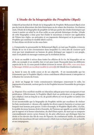 16
www.rasoulallah.net




                           L’étude de la biographie du Prophète (Bpsl)
                      L’objectif primordial de l’étude de la biographie du Prophète Mohammed (Bpsl) n’est
                      pas du tout de déterminer des faits historiques ou de relater des histoires. En d’autres
                      mots, l’étude de la biographie du prophète ne fait pas partie des études historiques qui
                      visent à mettre en relief la vie d’un calife ou une période historique révolue. L’étude
                      de cette biographie a donc pour but d’aider le musulman à trouver une application
                      de l’Islam (ses règles, ses préceptes et ses jugements théoriques) en la personne du
                      Prophète qui constitue le modèle idéal à suivre.
                      Ce but ultime est divisé en des sous-buts:

                      1. Comprendre la personnalité de Mohammad (Bpsl), en tant que Prophète, à travers
                      l’étude de sa vie et des circonstances dans lesquelles il a vécu afin de s’assurer qu’il
                      n’est pas tout simplement un homme de génie distingué par rapport à son peuple,
                      mais il est plutôt un messager soutenu par la révélation divine.

                      2. Avoir un modèle à suivre dans toutes les affaires de la vie. Sa biographie est en
                      effet, un exemple et un modèle clair et net pour toute l’humanité dans les différents
                      aspects de la vie. Ce sens paraît évident à travers le verset: ﴾En effet, vous avez dans
                      le Messager d’Allah un excellent modèle [à suivre]﴿ (Al-‘Ahzâb (Les Coalisés):21).

                      3. Saisir le sens du noble coran et de ses objectifs. Il est incontestable que les
                      événements que le Prophète (Bpsl) a vécus contribuent effectivement à interpréter et
                      à illustrer les versets du Coran.

                      4. Avoir un bagage de vraies connaissances islamiques concernant le culte, les
                      jugements et la morale, surtout que la vie du Prophète incarne l’ensemble des principes
                      de l’Islam.

                      5. Disposer d’un excellent modèle en éducation adéquat pour tout enseignant et tout
                      prédicateur. Effectivement, le Prophète (Bpsl) était un prédicateur et un pédagogue
                      qui a déployé, tout au long de sa vie, de grands efforts en vue de guider sa nation vers
                      le bon chemin.
                      Il est incontestable que la biographie du Prophète mérite par excellence de réaliser
                      les buts mentionnés ci -dessus; elle englobe les divers aspects humains et sociaux par
                      lesquels tout homme peut passer. À titre d’exemple, le Prophète (Bpsl) offre, à la fois,
                      le modèle du jeune homme droit et honnête, de l’homme qui appelle au sentier d’Allah
                      par la sagesse et la bonne exhortation, du chef d’état expert, du mari qui se comporte
                      convenablement envers sa/ses femme (s), du père affectueux qui distingue bien les
                      droits et les devoirs des fils de ceux de l’épouse, du combattant habile, du politicien
                      adroit et du musulman dévoué entièrement à Allah tout en étant gentil avec sa famille
                      et ses compagnons.
 