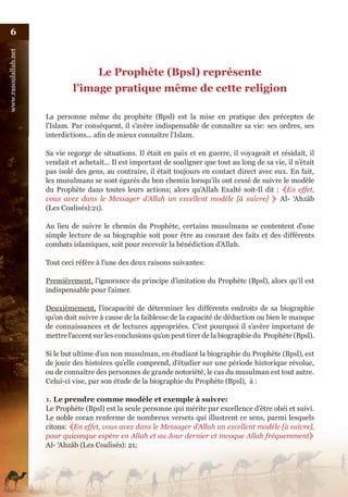 6
www.rasoulallah.net




                                       Le Prophète (Bpsl) représente
                               l’image pratique même de cette religion

                      La personne même du prophète (Bpsl) est la mise en pratique des préceptes de
                      l’Islam. Par conséquent, il s’avère indispensable de connaître sa vie: ses ordres, ses
                      interdictions... afin de mieux connaître l’Islam.

                      Sa vie regorge de situations. Il était en paix et en guerre, il voyageait et résidait, il
                      vendait et achetait... Il est important de souligner que tout au long de sa vie, il n’était
                      pas isolé des gens, au contraire, il était toujours en contact direct avec eux. En fait,
                      les musulmans se sont égarés du bon chemin lorsqu’ils ont cessé de suivre le modèle
                      du Prophète dans toutes leurs actions; alors qu’Allah Exalté soit-Il dit : ﴾En effet,
                      vous avez dans le Messager d’Allah un excellent modèle [à suivre] ﴿ Al- ‘Ahzâb
                      (Les Coalisés):21).

                      Au lieu de suivre le chemin du Prophète, certains musulmans se contentent d’une
                      simple lecture de sa biographie soit pour être au courant des faits et des différents
                      combats islamiques, soit pour recevoir la bénédiction d’Allah.

                      Tout ceci réfère à l’une des deux raisons suivantes:

                      Premièrement, l’ignorance du principe d’imitation du Prophète (Bpsl), alors qu’il est
                      indispensable pour l’aimer.

                      Deuxièmement, l’incapacité de déterminer les différents endroits de sa biographie
                      qu’on doit suivre à cause de la faiblesse de la capacité de déduction ou bien le manque
                      de connaissances et de lectures appropriées. C’est pourquoi il s’avère important de
                      mettre l’accent sur les conclusions qu’on peut tirer de la biographie du Prophète (Bpsl).

                      Si le but ultime d’un non musulman, en étudiant la biographie du Prophète (Bpsl), est
                      de jouir des histoires qu’elle comprend, d’étudier sur une période historique révolue,
                      ou de connaître des personnes de grande notoriété, le cas du musulman est tout autre.
                      Celui-ci vise, par son étude de la biographie du Prophète (Bpsl), à :

                      1. Le prendre comme modèle et exemple à suivre:
                      Le Prophète (Bpsl) est la seule personne qui mérite par excellence d’être obéi et suivi.
                      Le noble coran renferme de nombreux versets qui illustrent ce sens, parmi lesquels
                      citons: ﴾En effet, vous avez dans le Messager d’Allah un excellent modèle [à suivre],
                      pour quiconque espère en Allah et au Jour dernier et invoque Allah fréquemment﴿
                      Al- ‘Ahzâb (Les Coalisés): 21;
 