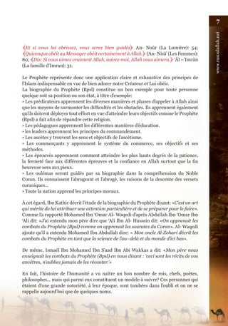 7




                                                                                            www.rasoulallah.net
﴾Et si vous lui obéissez, vous serez bien guidés﴿ An- Noûr (La Lumière): 54;
﴾Quiconque obéit au Messager obéit certainement à Allah.﴿ (An- Nisâ’ (Les Femmes):
80; ﴾Dis: Si vous aimez vraiment Allah, suivez-moi, Allah vous aimera.﴿ ‘Âl –’Imrân
(La famille d’Imran): 31.

Le Prophète représente donc une application claire et exhaustive des principes de
l’Islam indispensable en vue de bien adorer notre Créateur et Lui obéir.
La biographie du Prophète (Bpsl) constitue un bon exemple pour toute personne
quelque soit sa position ou son état, à titre d’exemple:
• Les prédicateurs apprennent les diverses manières et phases d’appeler à Allah ainsi
que les moyens de surmonter les difficultés et les obstacles. Ils apprennent également
qu’ils doivent déployer tout effort en vue d’atteindre leurs objectifs comme le Prophète
(Bpsl) a fait afin de répandre cette religion.
• Les pédagogues apprennent les différentes manières d’éducation.
• les leaders apprennent les principes du commandement.
• Les ascètes y trouvent les sens et objectifs de l’ascétisme.
• Les commerçants y apprennent le système du commerce, ses objectifs et ses
méthodes.
• Les éprouvés apprennent comment atteindre les plus hauts degrés de la patience,
la fermeté face aux différentes épreuves et la confiance en Allah surtout que la fin
heureuse sera aux pieux.
• Les oulémas seront guidés par sa biographie dans la compréhension du Noble
Coran. Ils connaissent l’abrogeant et l’abrogé, les raisons de la descente des versets
coraniques...
• Toute la nation apprend les principes moraux.

À cet égard, Ibn Kathir décrit l’étude de la biographie du Prophète disant: «C’est un art
qui mérite de lui attribuer une attention particulière et de se préparer pour le faire».
Comme l’a rapporté Mohamed Ibn ‘Omar Al- Waqedi d’après Abdullah Ibn ‘Omar Ibn
‘Ali dit: «J’ai entendu mon père dire que ‘Ali Ibn Al- Hussein dit: «On apprenait les
combats du Prophète (Bpsl) comme on apprenait les sourates du Coran». Al- Waqedi
ajoute qu’il a entendu Mohamed Ibn Abdullah dire: « Mon oncle Al-Zohari décrit les
combats du Prophète en tant que la science de l’au–delà et du monde d’ici bas».

De même, Ismaël Ibn Mohamed Ibn S’aad Ibn Abi Wakkas a dit: «Mon père nous
enseignait les combats du Prophète (Bpsl) en nous disant : ‘ceci sont les récits de vos
ancêtres, n’oubliez jamais de les réconter.’»

En fait, l’histoire de l’humanité a vu naître un bon nombre de rois, chefs, poètes,
philosophes... mais qui parmi eux constituent un modèle à suivre? Ces personnes qui
étaient d’une grande notoriété, à leur époque, sont tombées dans l’oubli et on ne se
rappelle aujourd’hui que de quelques noms.
 