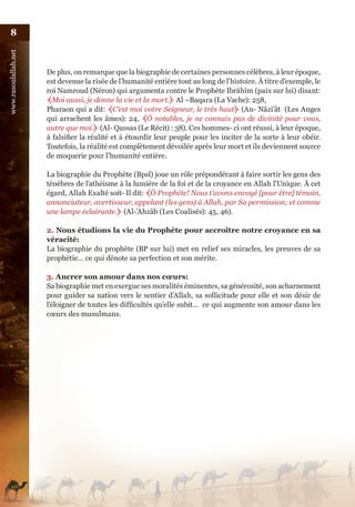 8
www.rasoulallah.net




                      De plus, on remarque que la biographie de certaines personnes célèbres, à leur époque,
                      est devenue la risée de l’humanité entière tout au long de l’histoire. À titre d’exemple, le
                      roi Namroud (Néron) qui argumenta contre le Prophète Ibrâhîm (paix sur lui) disant:
                      ﴾Moi aussi, je donne la vie et la mort.﴿ Al –Baqara (La Vache): 258,
                      Pharaon qui a dit: ﴾C’est moi votre Seigneur, le très haut﴿ (An- Nâzi’ât (Les Anges
                      qui arrachent les âmes): 24, ﴾Ô notables, je ne connais pas de divinité pour vous,
                      autre que moi.﴿ (Al- Qassas (Le Récit) : 38). Ces hommes- ci ont réussi, à leur époque,
                      à falsifier la réalité et à étourdir leur peuple pour les inciter de la sorte à leur obéir.
                      Toutefois, la réalité est complètement dévoilée après leur mort et ils deviennent source
                      de moquerie pour l’humanité entière.

                      La biographie du Prophète (Bpsl) joue un rôle prépondérant à faire sortir les gens des
                      ténèbres de l’athéisme à la lumière de la foi et de la croyance en Allah l’Unique. À cet
                      égard, Allah Exalté soit- Il dit: ﴾Ô Prophète! Nous t’avons envoyé [pour être] témoin,
                      annonciateur, avertisseur, appelant (les gens) à Allah, par Sa permission; et comme
                      une lampe éclairante.﴿ (Al-’Ahzâb (Les Coalisés): 45, 46).

                      2. Nous étudions la vie du Prophète pour accroître notre croyance en sa
                      véracité:
                      La biographie du prophète (BP sur lui) met en relief ses miracles, les preuves de sa
                      prophétie... ce qui dénote sa perfection et son mérite.

                      3. Ancrer son amour dans nos cœurs:
                      Sa biographie met en exergue ses moralités éminentes, sa générosité, son acharnement
                      pour guider sa nation vers le sentier d’Allah, sa sollicitude pour elle et son désir de
                      l’éloigner de toutes les difficultés qu’elle subit... ce qui augmente son amour dans les
                      cœurs des musulmans.
 
