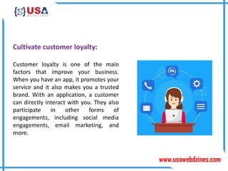 www.usawebdzines.com
Cultivate customer loyalty:
Customer loyalty is one of the main
factors that improve your business.
When you have an app, it promotes your
service and it also makes you a trusted
brand. With an application, a customer
can directly interact with you. They also
participate in other forms of
engagements, including social media
engagements, email marketing, and
more.
 