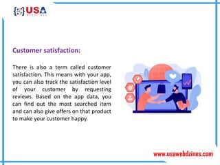www.usawebdzines.com
Customer satisfaction:
There is also a term called customer
satisfaction. This means with your app,
you can also track the satisfaction level
of your customer by requesting
reviews. Based on the app data, you
can find out the most searched item
and can also give offers on that product
to make your customer happy.
 