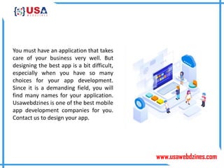 www.usawebdzines.com
You must have an application that takes
care of your business very well. But
designing the best app is a bit difficult,
especially when you have so many
choices for your app development.
Since it is a demanding field, you will
find many names for your application.
Usawebdzines is one of the best mobile
app development companies for you.
Contact us to design your app.
 