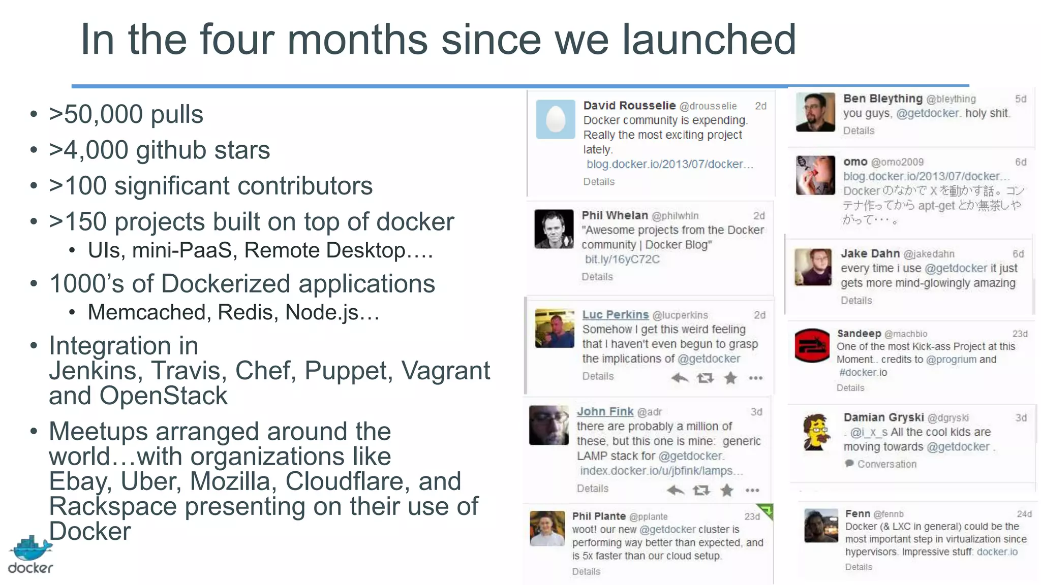 In the four months since we launched
• >50,000 pulls
• >4,000 github stars
• >100 significant contributors
• >150 projects built on top of docker
• UIs, mini-PaaS, Remote Desktop….
• 1000’s of Dockerized applications
• Memcached, Redis, Node.js…
• Integration in
Jenkins, Travis, Chef, Puppet, Vagrant
and OpenStack
• Meetups arranged around the
world…with organizations like
Ebay, Uber, Mozilla, Cloudflare, and
Rackspace presenting on their use of
Docker
 