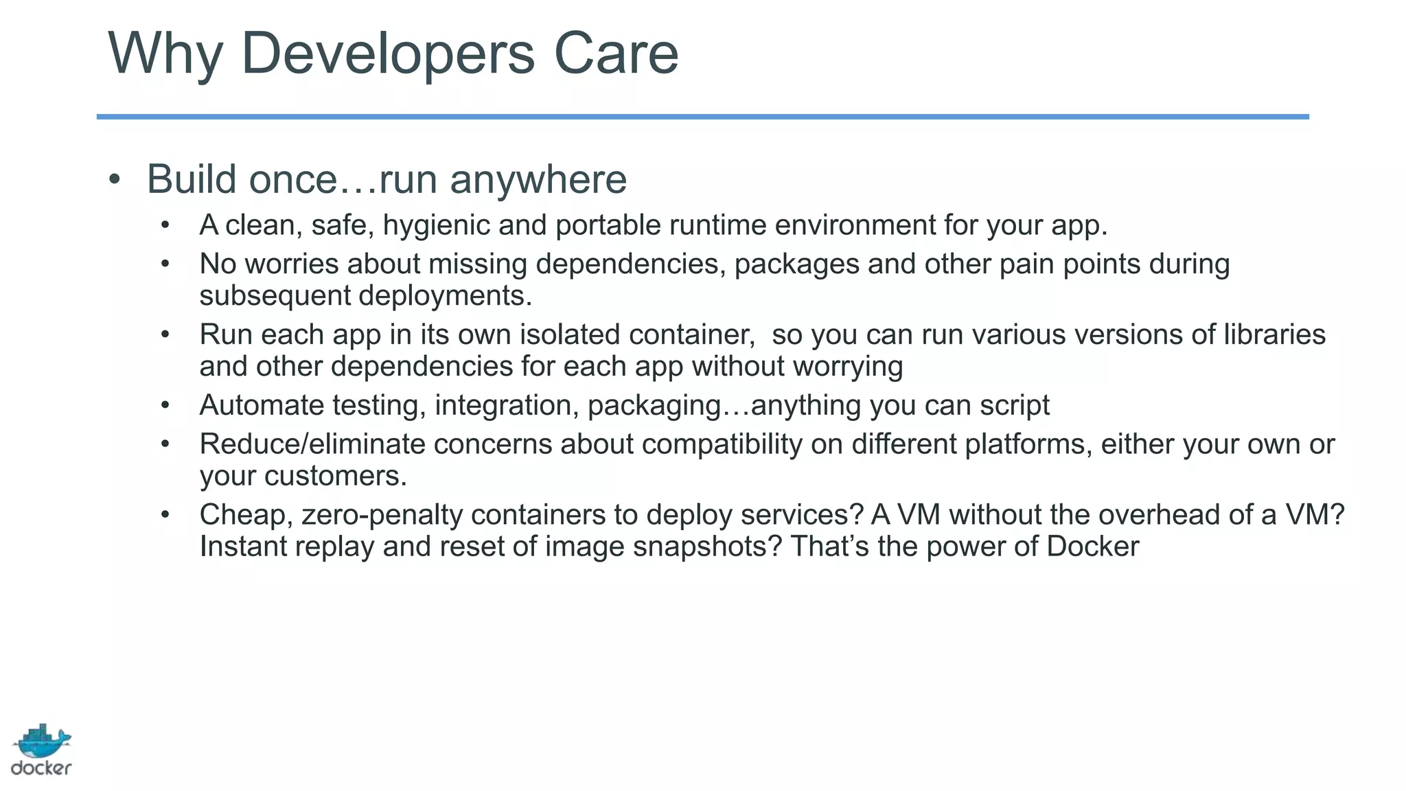 Why Developers Care
• Build once…run anywhere
• A clean, safe, hygienic and portable runtime environment for your app.
• No worries about missing dependencies, packages and other pain points during
subsequent deployments.
• Run each app in its own isolated container, so you can run various versions of libraries
and other dependencies for each app without worrying
• Automate testing, integration, packaging…anything you can script
• Reduce/eliminate concerns about compatibility on different platforms, either your own or
your customers.
• Cheap, zero-penalty containers to deploy services? A VM without the overhead of a VM?
Instant replay and reset of image snapshots? That’s the power of Docker
 
