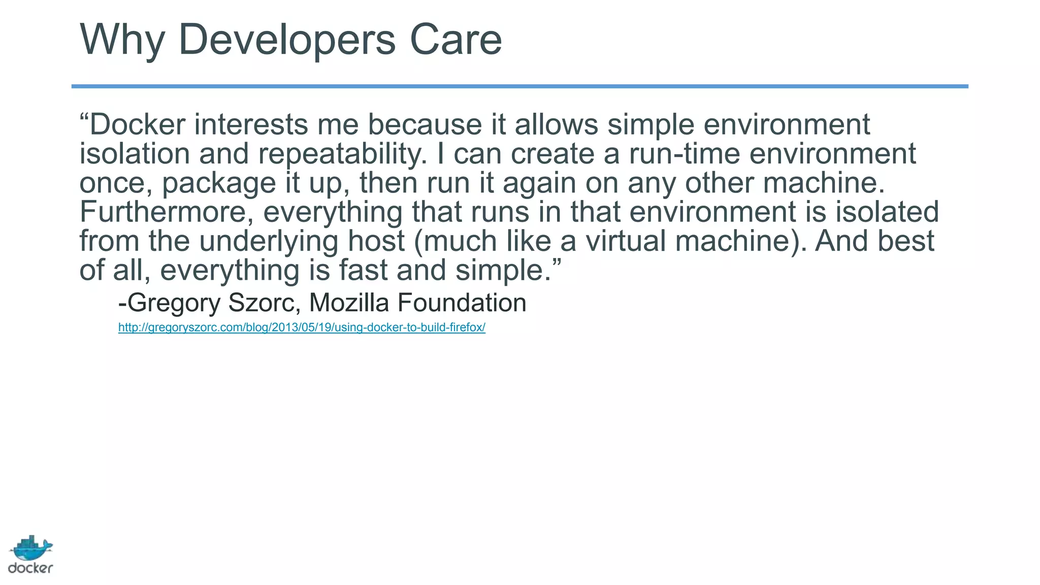 Why Developers Care
―Docker interests me because it allows simple environment
isolation and repeatability. I can create a run-time environment
once, package it up, then run it again on any other machine.
Furthermore, everything that runs in that environment is isolated
from the underlying host (much like a virtual machine). And best
of all, everything is fast and simple.‖
-Gregory Szorc, Mozilla Foundation
http://gregoryszorc.com/blog/2013/05/19/using-docker-to-build-firefox/
 