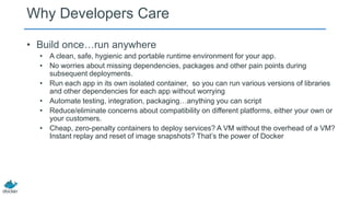 Why Developers Care
• Build once…run anywhere
• A clean, safe, hygienic and portable runtime environment for your app.
• No worries about missing dependencies, packages and other pain points during
subsequent deployments.
• Run each app in its own isolated container, so you can run various versions of libraries
and other dependencies for each app without worrying
• Automate testing, integration, packaging…anything you can script
• Reduce/eliminate concerns about compatibility on different platforms, either your own or
your customers.
• Cheap, zero-penalty containers to deploy services? A VM without the overhead of a VM?
Instant replay and reset of image snapshots? That’s the power of Docker
 